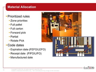 Copyright © 2008 Infor. All rights reserved. www.infor.com.
Content is directional information only. Non-committal and may change at Infor discretion.
16
Material Allocation
Prioritized rules
 Zone priorities
 Full pallet
 Full carton
 Forward pick
 Partial
 Rotate Pick
Code dates
 Expiration date (FEFO/LEFO)
 Receipt date (FIFO/LIFO)
 Manufactured date
 