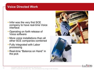 Copyright © 2008 Infor. All rights reserved. www.infor.com.
Content is directional information only. Non-committal and may change at Infor discretion.
18
Voice Directed Work
 Infor was the very first SCE
company to have real-time Voice
interface
 Operating on forth release of
Voice software
 More voice installations than all
other SCE companies combined
 Fully integrated with Labor
processing
 Real-time “Balance on Hand” in
the pick
 