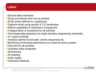Copyright © 2008 Infor. All rights reserved. www.infor.com.
Content is directional information only. Non-committal and may change at Infor discretion.
27
Labor
 Discreet labor standards
 Direct and Indirect work can be tracked
 All DC points defined in a warehouse
 Captures travel using specific X,Y,Z coordinates
 Defines capabilities & restrictions of equipment
 A fatigue factor is considered for all activities
 Time based data repository for single activities (engineering standards)
 XY Layout of facility
 Analyses optima for pick path, activity sequences etc.
 Monitoring of individual performance as a base for bonus system
 Prep time for all activities
 Considers aisle congestion
 All Scanning
 All Labeling
 Catch weight
 Verification Methods
 
