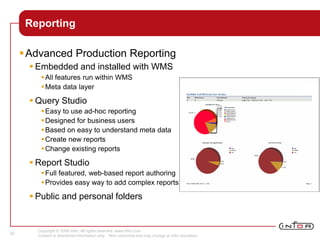 Copyright © 2008 Infor. All rights reserved. www.infor.com.
Content is directional information only. Non-committal and may change at Infor discretion.
30
Reporting
Advanced Production Reporting
 Embedded and installed with WMS
All features run within WMS
Meta data layer
 Query Studio
Easy to use ad-hoc reporting
Designed for business users
Based on easy to understand meta data
Create new reports
Change existing reports
 Report Studio
Full featured, web-based report authoring
Provides easy way to add complex reports
 Public and personal folders
 