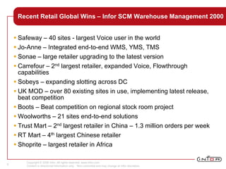 Copyright © 2008 Infor. All rights reserved. www.infor.com.
Content is directional information only. Non-committal and may change at Infor discretion.
6
Recent Retail Global Wins – Infor SCM Warehouse Management 2000
 Safeway – 40 sites - largest Voice user in the world
 Jo-Anne – Integrated end-to-end WMS, YMS, TMS
 Sonae – large retailer upgrading to the latest version
 Carrefour – 2nd largest retailer, expanded Voice, Flowthrough
capabilities
 Sobeys – expanding slotting across DC
 UK MOD – over 80 existing sites in use, implementing latest release,
beat competition
 Boots – Beat competition on regional stock room project
 Woolworths – 21 sites end-to-end solutions
 Trust Mart – 2nd largest retailer in China – 1.3 million orders per week
 RT Mart – 4th largest Chinese retailer
 Shoprite – largest retailer in Africa
 