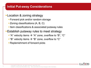 Copyright © 2008 Infor. All rights reserved. www.infor.com.
Content is directional information only. Non-committal and may change at Infor discretion.
9
Initial Put-away Considerations
Location & zoning strategy
 Forward pick and/or random storage
 Zoning classifications (A, B, C)
 Item classifications & associated putaway rules
Establish putaway rules to meet strategy
 “A” velocity items  “A” zone, overflow to “B”, “C”
 “B” velocity items  “B” zone, overflow to “C”
 Replenishment of forward picks
 