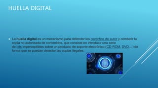 HUELLA DIGITAL
 La huella digital es un mecanismo para defender los derechos de autor y combatir la
copia no autorizada de contenidos, que consiste en introducir una serie
de bits imperceptibles sobre un producto de soporte electrónico (CD-ROM, DVD,...) de
forma que se puedan detectar las copias ilegales.
 