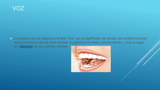 VOZ
 La palabra voz se originó en el latín “vox” con el significado de sonido que emiten muchos
seres pertenecientes al reino animal, en general con fines comunicativos, y que se logra
por vibración de las cuerdas vocales.
 