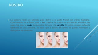 ROSTRO
 La palabra rostro es utilizado para definir a la parte frontal del cráneo humano.
Comúnmente se le llama cara o faz. Dentro del rostro se encuentran incluidos: las
cejas, los ojos, la nariz, los pómulos, la boca y la barbilla. El rostro es quien define la
identidad de una persona, es decir que a través del rostro se puede reconocer y
distinguir a las personas.
 