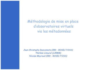Jean Christophe Desconnets (IRD - ROSELT/OSS)
Thérèse Libourel (LIRMM)
Nicolas Moyroud (IRD - ROSELT/OSS)
Méthodologie de mise en place
d’observatoires virtuels
via les métadonnées
 