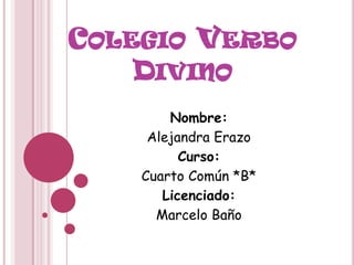 COLEGIO VERBO
    DIVINO
        Nombre:
     Alejandra Erazo
          Curso:
    Cuarto Común *B*
       Licenciado:
      Marcelo Baño
 