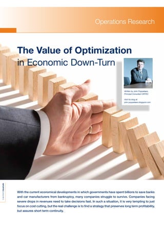 Operations Research



                     The Value of Optimization
                     in Economic Down-Turn

                                                                                                      Written by John Poppelaars,
                                                                                                      Principal Consultant ORTEC

                                                                                                      Visit his blog at:
                                                                                                      john-poppelaars.blogspot.com
INFORTEC 2009 NR 2




                     With the current economical developments in which governments have spent billions to save banks
                     and car manufacturers from bankruptcy, many companies struggle to survive. Companies facing
                     severe drops in revenues need to take decisions fast. In such a situation, it is very tempting to just
                     focus on cost cutting, but the real challenge is to ﬁnd a strategy that preserves long term proﬁtability,
                     but assures short term continuity.
 