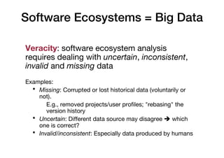 Software Ecosystems = Big Data
Veracity: software ecosystem analysis
requires dealing with uncertain, inconsistent,
invalid and missing data
Examples:
• Missing: Corrupted or lost historical data (voluntarily or
not).
E.g., removed projects/user profiles; "rebasing" the
version history
• Uncertain: Different data source may disagree è which
one is correct?
• Invalid/inconsistent: Especially data produced by humans
 