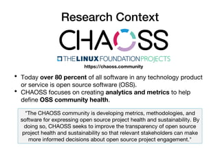 Research Context
• Today over 80 percent of all software in any technology product
or service is open source software (OSS).
• CHAOSS focuses on creating analytics and metrics to help
define OSS community health.
https://chaoss.community
"The CHAOSS community is developing metrics, methodologies, and
software for expressing open source project health and sustainability. By
doing so, CHAOSS seeks to improve the transparency of open source
project health and sustainability so that relevant stakeholders can make
more informed decisions about open source project engagement."
 