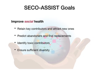 SECO-ASSIST Goals
Improve social health
• Retain key contributors and attract new ones
• Predict abandoners and find replacements
• Identify toxic contributors
• Ensure sufficient diversity
 