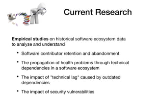 Current Research
Empirical studies on historical software ecosystem data
to analyse and understand
• Software contributor retention and abandonment
• The propagation of health problems through technical
dependencies in a software ecosystem
• The impact of "technical lag" caused by outdated
dependencies
• The impact of security vulnerabilities
 