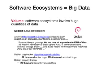 Software Ecosystems = Big Data
Volume: software ecosystems involve huge
quantities of data
Debian (Linux distribution)
Archive http://snapshot.debian.org containing daily
snapshots of packages, maintainers, dependencies, ...
"Snapshot keeps growing. We are now at approximate 60TB of files.
This made it necessary to break up the RAID-1 mirror across two
external storage arrays ..., and it also meant we needed more machines
(now six) at our mirrorsite ..."
Debian bug tracker http://methyer.ethz.ch/bts/
• 122 thousand active bugs; 779 thousand archived bugs
Debian security tracker
• 29 thousand security vulnerabilities
 