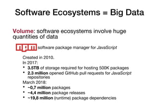 Software Ecosystems = Big Data
Volume: software ecosystems involve huge
quantities of data
Example: software package manager for JavaScript
Created in 2010.
In 2017:
• 3.5TB of storage required for hosting 500K packages
• 2.3 million opened GitHub pull requests for JavaScript
repositories
March 2018:
• ~0,7 million packages
• ~4,4 million package releases
• ~19,8 million (runtime) package dependencies
 