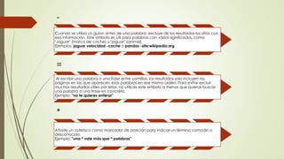 -
Cuando se utiliza un guion antes de una palabra, excluye de los resultados los sitios con
esa información. Este símbolo es útil para palabras con varios significados, como
"Jaguar" (marca de coche) y "jaguar" (animal).
Ejemplos: jaguar velocidad -coche o pandas -site:wikipedia.org
=
Al escribir una palabra o una frase entre comillas, los resultados solo incluyen las
páginas en las que aparecen esas palabras en ese mismo orden. Para evitar excluir
muchos resultados útiles por error, no utilices este símbolo a menos que quieras buscar
una palabra o una frase en concreto.
Ejemplo: "no te quieres enterar"
*
Añade un asterisco como marcador de posición para indicar un término comodín o
desconocido.
Ejemplo: "una * vale más que * palabras"
 