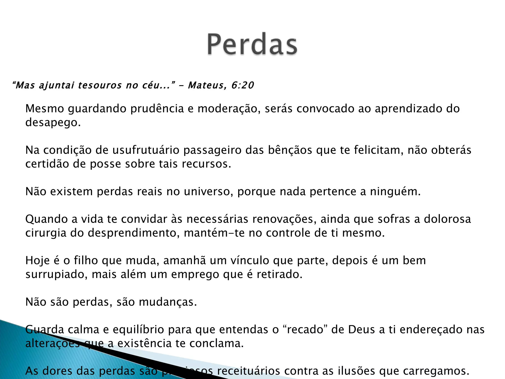 “ Mas ajuntai tesouros no céu...” - Mateus, 6:20 Mesmo guardando prudência e moderação, serás convocado ao aprendizado do desapego. Na condição de usufrutuário passageiro das bênçãos que te felicitam, não obterás certidão de posse sobre tais recursos. Não existem perdas reais no universo, porque nada pertence a ninguém. Quando a vida te convidar às necessárias renovações, ainda que sofras a dolorosa cirurgia do desprendimento, mantém-te no controle de ti mesmo. Hoje é o filho que muda, amanhã um vínculo que parte, depois é um bem surrupiado, mais além um emprego que é retirado. Não são perdas, são mudanças. Guarda calma e equilíbrio para que entendas o “recado” de Deus a ti endereçado nas alterações que a existência te conclama. As dores das perdas são preciosos receituários contra as ilusões que carregamos. Ermance Dufaux 