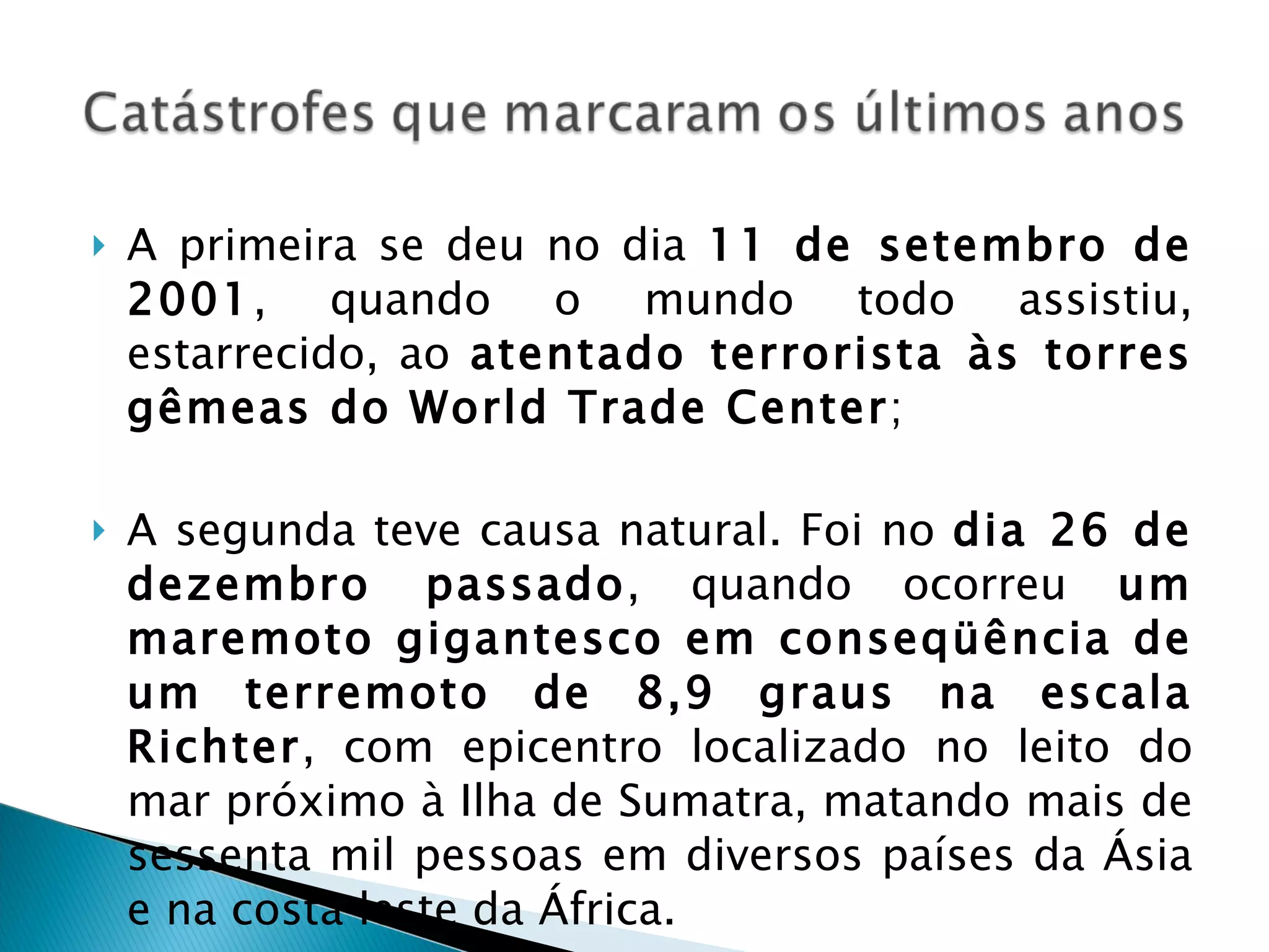 A primeira se deu no dia  11 de setembro de 2001 , quando o mundo todo assistiu, estarrecido, ao  atentado terrorista às torres gêmeas do World Trade Center ; A segunda teve causa natural. Foi no  dia 26 de dezembro passado , quando ocorreu  um maremoto gigantesco em conseqüência de um terremoto de 8,9 graus na escala Richter , com epicentro localizado no leito do mar próximo à Ilha de Sumatra, matando mais de sessenta mil pessoas em diversos países da Ásia e na costa leste da África. 