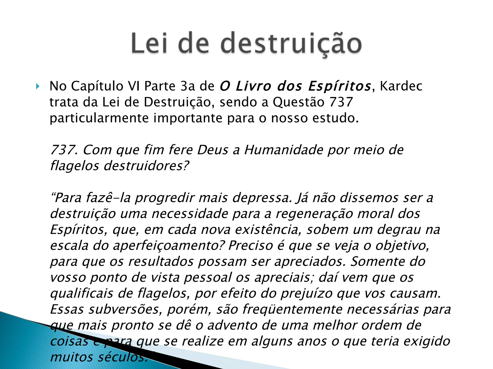 No Capítulo VI Parte 3a de  O Livro dos Espíritos , Kardec trata da Lei de Destruição, sendo a Questão 737 particularmente importante para o nosso estudo. 737. Com que fim fere Deus a Humanidade por meio de flagelos destruidores? “Para fazê-la progredir mais depressa. Já não dissemos ser a destruição uma necessidade para a regeneração moral dos Espíritos, que, em cada nova existência, sobem um degrau na escala do aperfeiçoamento? Preciso é que se veja o objetivo, para que os resultados possam ser apreciados. Somente do vosso ponto de vista pessoal os apreciais; daí vem que os qualificais de flagelos, por efeito do prejuízo que vos causam. Essas subversões, porém, são freqüentemente necessárias para que mais pronto se dê o advento de uma melhor ordem de coisas e para que se realize em alguns anos o que teria exigido muitos séculos.” 