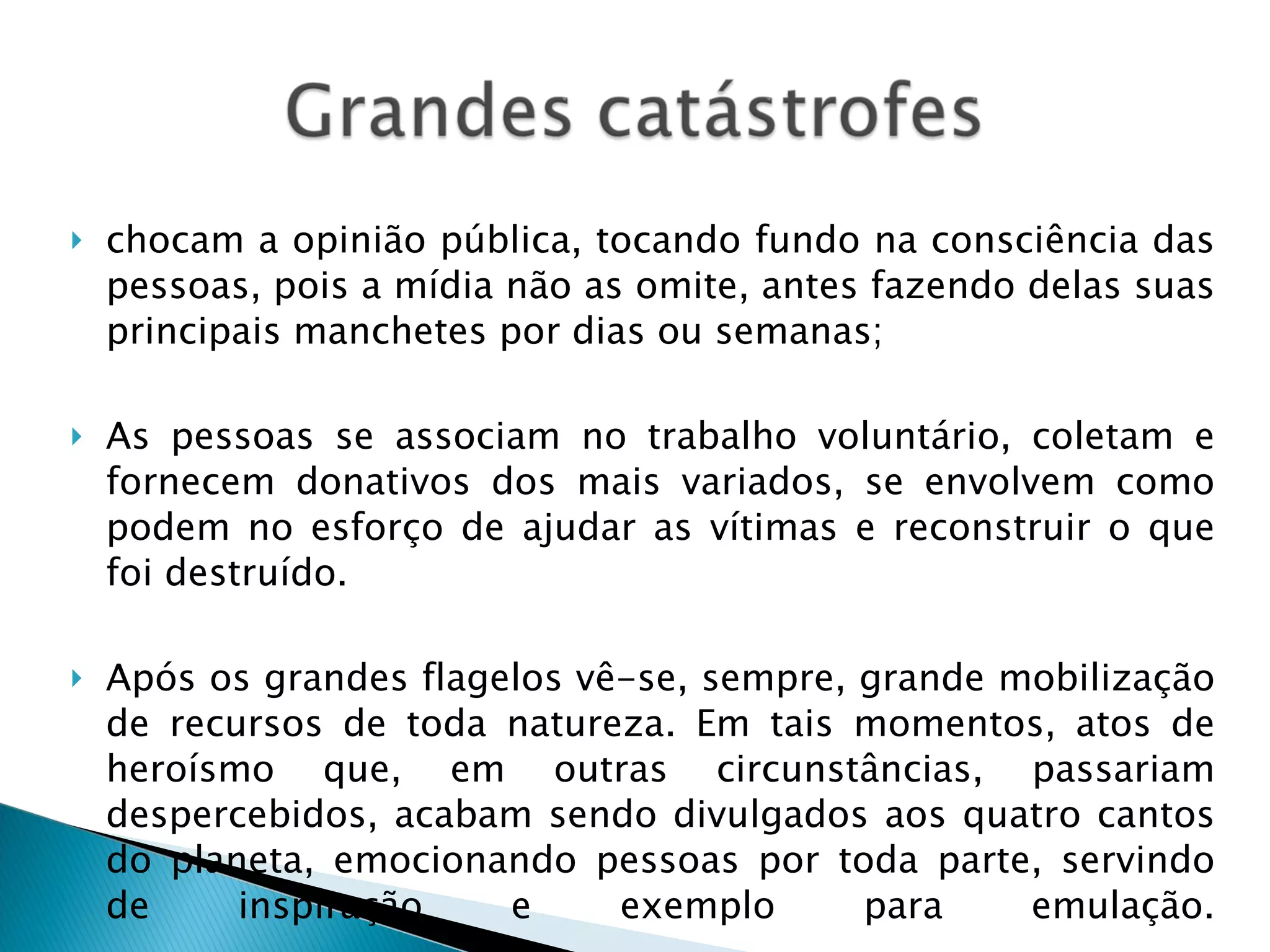 chocam a opinião pública, tocando fundo na consciência das pessoas, pois a mídia não as omite, antes fazendo delas suas principais manchetes por dias ou semanas; As pessoas se associam no trabalho voluntário, coletam e fornecem donativos dos mais variados, se envolvem como podem no esforço de ajudar as vítimas e reconstruir o que foi destruído. Após os grandes flagelos vê-se, sempre, grande mobilização de recursos de toda natureza. Em tais momentos, atos de heroísmo que, em outras circunstâncias, passariam despercebidos, acabam sendo divulgados aos quatro cantos do planeta, emocionando pessoas por toda parte, servindo de inspiração e exemplo para emulação. 