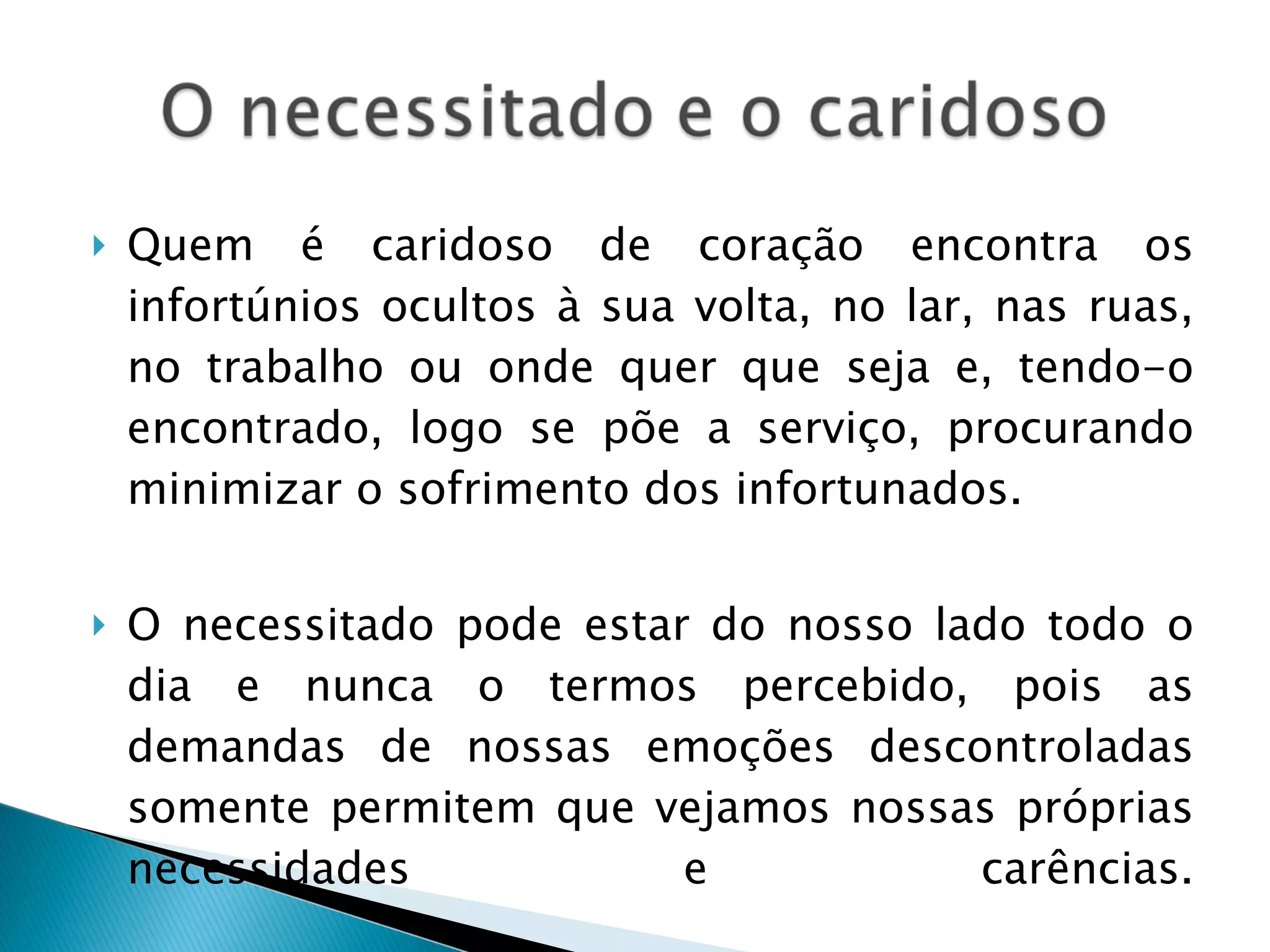 Quem é caridoso de coração encontra os infortúnios ocultos à sua volta, no lar, nas ruas, no trabalho ou onde quer que seja e, tendo-o encontrado, logo se põe a serviço, procurando minimizar o sofrimento dos infortunados. O necessitado pode estar do nosso lado todo o dia e nunca o termos percebido, pois as demandas de nossas emoções descontroladas somente permitem que vejamos nossas próprias necessidades e carências. 