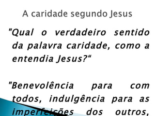 "Qual o verdadeiro sentido da palavra caridade, como a entendia Jesus?“ "Benevolência para com todos, indulgência para as imperfeições dos outros, perdão das ofensas.” 