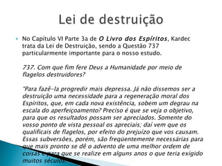 No Capítulo VI Parte 3a de  O Livro dos Espíritos , Kardec trata da Lei de Destruição, sendo a Questão 737 particularmente importante para o nosso estudo. 737. Com que fim fere Deus a Humanidade por meio de flagelos destruidores? “Para fazê-la progredir mais depressa. Já não dissemos ser a destruição uma necessidade para a regeneração moral dos Espíritos, que, em cada nova existência, sobem um degrau na escala do aperfeiçoamento? Preciso é que se veja o objetivo, para que os resultados possam ser apreciados. Somente do vosso ponto de vista pessoal os apreciais; daí vem que os qualificais de flagelos, por efeito do prejuízo que vos causam. Essas subversões, porém, são freqüentemente necessárias para que mais pronto se dê o advento de uma melhor ordem de coisas e para que se realize em alguns anos o que teria exigido muitos séculos.” 