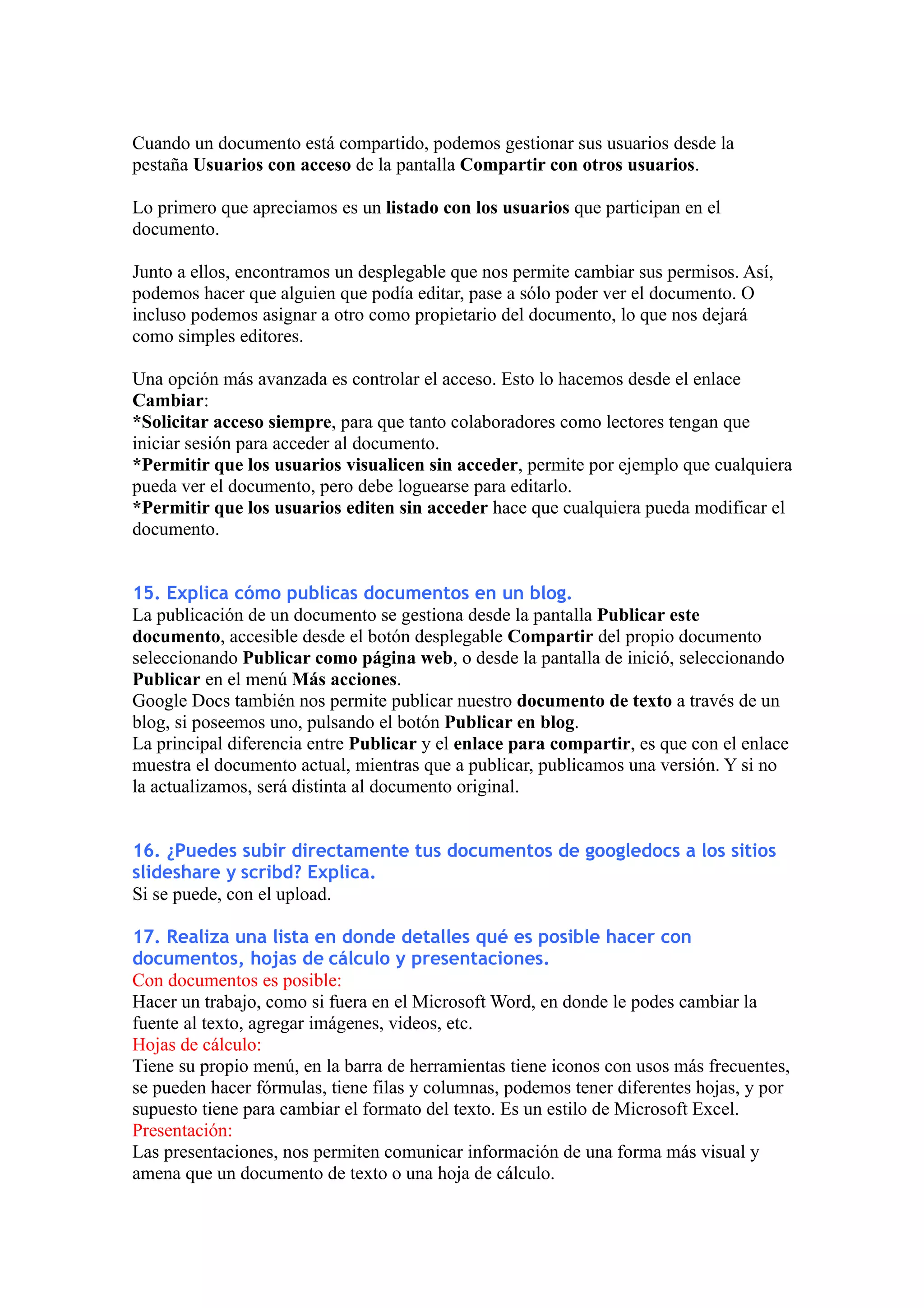 Cuando un documento está compartido, podemos gestionar sus usuarios desde la
pestaña Usuarios con acceso de la pantalla Compartir con otros usuarios.

Lo primero que apreciamos es un listado con los usuarios que participan en el
documento.

Junto a ellos, encontramos un desplegable que nos permite cambiar sus permisos. Así,
podemos hacer que alguien que podía editar, pase a sólo poder ver el documento. O
incluso podemos asignar a otro como propietario del documento, lo que nos dejará
como simples editores.

Una opción más avanzada es controlar el acceso. Esto lo hacemos desde el enlace
Cambiar:
*Solicitar acceso siempre, para que tanto colaboradores como lectores tengan que
iniciar sesión para acceder al documento.
*Permitir que los usuarios visualicen sin acceder, permite por ejemplo que cualquiera
pueda ver el documento, pero debe loguearse para editarlo.
*Permitir que los usuarios editen sin acceder hace que cualquiera pueda modificar el
documento.


15. Explica cómo publicas documentos en un blog.
La publicación de un documento se gestiona desde la pantalla Publicar este
documento, accesible desde el botón desplegable Compartir del propio documento
seleccionando Publicar como página web, o desde la pantalla de inició, seleccionando
Publicar en el menú Más acciones.
Google Docs también nos permite publicar nuestro documento de texto a través de un
blog, si poseemos uno, pulsando el botón Publicar en blog.
La principal diferencia entre Publicar y el enlace para compartir, es que con el enlace
muestra el documento actual, mientras que a publicar, publicamos una versión. Y si no
la actualizamos, será distinta al documento original.


16. ¿Puedes subir directamente tus documentos de googledocs a los sitios
slideshare y scribd? Explica.
Si se puede, con el upload.

17. Realiza una lista en donde detalles qué es posible hacer con
documentos, hojas de cálculo y presentaciones.
Con documentos es posible:
Hacer un trabajo, como si fuera en el Microsoft Word, en donde le podes cambiar la
fuente al texto, agregar imágenes, videos, etc.
Hojas de cálculo:
Tiene su propio menú, en la barra de herramientas tiene iconos con usos más frecuentes,
se pueden hacer fórmulas, tiene filas y columnas, podemos tener diferentes hojas, y por
supuesto tiene para cambiar el formato del texto. Es un estilo de Microsoft Excel.
Presentación:
Las presentaciones, nos permiten comunicar información de una forma más visual y
amena que un documento de texto o una hoja de cálculo.
 