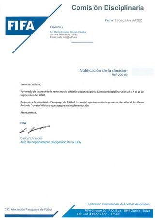 Comisión Disciplinaria
Enviado a
Sr. Marco Antonio Trovato Villalba
p/a Sra. Nefer Ruiz Crespo
Email: nefer.ruiz@a25.es
Fecha: 21 de octubre del 2020
Notificación de la decisión
Ref: 200189
Estimada señora,
Por medio de la presente le remitimos la decisión adoptada por la Comisión Disciplinaria de la FIFA el 24 de
septiembre del 2020.
Rogamos a la Asociación Paraguaya de Fútbol (en copia) que transmita la presente decisión al Sr. Marco
Antonio Trovato Villalba y que asegure su implementación.
Atentamente,
FIFA
Carlos Schneider
Jefe del departamento disciplinario de la FIFA
Fédération Internationale de Football Association
^.C: Asociación Paraguaya de Fútbol ^ jí
FIFA-Strasse 20 P.O. Box 8044 Zürich Suiza
Ter +41 43/222 7777 - Email‘
 