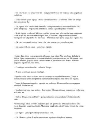- Sei sim. O que vai ter de bom lá? – indaguei recebendo em resposta uma gargalhada
maliciosa.
- Estão falando que o espaço é bom – revirei os olhos – e, também, tenho um amigo
para apresentar-lhe.
- Ele é gato? Não vou levantar da minha cama para conhecer mais um filho de cruz
credo amigo seu – respondi levantando da cama e seguindo para a cozinha.
- Se ele é gato, eu não sei. Não sou a melhor pessoa para informa-lhe isso, mas posso
dizer-te que ele não fica com qualquer uma, Valentina – respondeu enquanto eu
mastigava um salgadinho frio de queijo – O irmão é meio porra louca, mas é gente boa.
- Ok, cara – respondi rendendo-me – Eu vou, mas espero que valha a pena.
- Vai valer irmã, vai valer – terminou a ligação.
#
Vinte e duas horas eu estava pronta e ligando para o taxi. Não sou louca de beber e
dirigir. Após trinta minutos, eu estava saindo do meu apartamento, no Ibirapuera, e em
quinze minutos, já podia ouvir a música alta e as pessoas do lado de fora bebendo
enquanto esperavam para entrar.
- Pensei que não viria mais – reclamou Thiago.
- A festa só começa quando eu chego.
Paguei o taxi e entrei na boate sem ter que esperar naquela fila enorme. Tendo o
sobrenome que tenho, não precisava entrar em fila alguma para entrar nos lugares.
Thiago já chegava dançando e roçando nas mulheres. Ele era mulherengo e poucas
mulheres recusavam-no.
- Você precisa ver o meu amigo – disse senhor Montez animado enquanto eu pedia uma
vodca no bar.
- De boa Thiago, mas cadê ele? – perguntei dando uma golada na bebida em minha
mão.
O meu amigo olhou ao redor e apontou para um garoto que estava em cima de uma
mesa dançando Macarena. Exato, Macarena. Você sabe, não é? Gente bêbada faz coisas
estranhas.
- Ele é gato – gritei para Thiago em meio ao som.
- Ele é louco – gritou de volta enquanto eu seguia em direção ao homem.

 