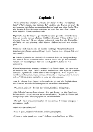 Capítulo 1
“O que faremos hoje à noite?”, “Abriu uma nova boate”, “Fechou a raive de terçafeira?” e “Partiu barzinho para finalizar o dia”. Um ótimo jeito de viver, não acha? Não
preciso estudar ou trabalhar por causa da gorda conta bancária de minha família. Meus
dias têm sido de festas desde que me entendo por gente; dia e noite, vinte e quatro
horas. Bebendo, ficando e enlouquecendo.
O garoto? Amigo do Thiago? O que rolou? Bem, tudo o que tenho a contar-lhe é que
tenho um encontro marcado sábado no Kilt Shows. Quem ele é? Braga Melitos, vinte e
três anos. Como ele é? Ok, você não quer o número do cartão de crédito dele também
não? Olha, ele é gato, gostoso e… Gato. Moreno, cabelo encaracolado, alto, animado e
gato.
Uma noite e nada mais. Eu teria um encontro com Braga. Não seria muito difícil.
Jogaria um papo furado e, então, só traçar. Sempre funciona com o tipo que ele é, você
sabe, pegador.
Os dias que se passaram até sábado não são relevantes. Se eu não conseguisse Braga
essa noite, eu não me chamaria Valentina VertNin. Eu não sei o que meu nome tem a
ver com isso, mas sempre quis dizer isso. Mas ah, por favor, é claro que eu o
conseguiria.
Cheguei alguns minutos antes para conhecer o local. Quando deram vinte e uma horas,
ele ainda não tinha chego. Típico! Aproveitei para beber um Lions Nightclub. O barman
começou a jogar-me uma cantada do nível mais baixo possível. “Gata, eu queria que
você fosse minhas axilas, porque assim eu te teria entre os braços e poderia te passar o
roll-on.” Não sabia se ria ou se chorava com o que estava ouvindo.
Após dez minutos, Braga chegou e pediu uma bebida, perto de mim, fingindo não me
ver. Olhou-me pelo canto do olho enquanto eu sorria bebericando a bebida.
- Olá, senhor Atrasado! – disse em meio ao som, ficando de frente para ele.
- Olá, Valentina! Apenas alguns minutos. Não é nada demais – ele falou fazendo-me
balançar a cabeça negativamente e sorrir repreendendo-o – Ok então, duvido que você
consiga ser perfeita – olhou-me jogando um sorriso desafiador.
- Duvida? – elevei uma das sobrancelhas. Ele tinha acabado de começar uma aposta e
com a pessoa errado.
- Qual será o preço da aposta?
- Caso eu ganhe, você me levará a Paris. Uma viagem completa.
- E o que eu ganho quando você perder? – indagou passando a língua nos lábios.

 