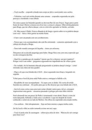 - Você escolhe – respondi colando meu corpo ao dele e acariciando seus cachos.
- Valentina, você será minha durante uma semana – respondeu segurando-me pelo
pescoço e mordendo o meu lóbulo.
Ele estava quase me beijando quando eu desvencilhei de seus braços. Segui para a parte
boate do local. Deixei a música envolver-me e comecei a dançar. Olhei disfarçadamente
para Braga, que me olhava dançar, com os cotovelos apoiados no balcão, sorrindo.
- Oi. Meu nome é Pedro. Estava olhando-te de longe e queria saber se eu poderia dançar
com você – falou o belo garoto na minha frente.
- Claro- sorri encantada com seu cavalheirismo.
- Parece que o seu acompanhante não está lhe entretendo – comentou apontando com a
cabeça em direção a Braga.
- Nem todo mundo consegue tal façanha – rimos em uníssono.
Dançamos até eu decidir pegaralgo para beber. Braga fitava-me com uma expressão que
eu não conseguia decifrar.
- Qual foi a cantada que ele mandou? Aposto que foi a clássica: seu pai é padeiro?
Porque você é um sonho – perguntou segurando-me impedindo-me de voltar a pista.
- Na verdade, ele foi bastante educado perguntando se poderia dançar comigo – cortei
retirando suas mãos de meu quadril.
- Diga a ele que essa balada não é GLS – disse segurando meu braço e largando em
seguida.
Voltei para o local da pista onde Pedro estava e entreguei a bebida a ele.
- Recadinho do meu acompanhante – fiz aspas com os dedos. Ele sorriu divertido
fazendo-me continuar – Ele pediu para que eu lhe dissesse que essa balada não é GLS.
- Incrível como certos caras precisam tentar ofender outros para, talvez, conseguir
impressionar uma garota – sussurrou passando o polegar pelo meu lábio inferior.
Sorri afastando-me um pouco de Pedro e terminando o meu drink. Passei o resto da
noite dançando, bebendo e rindo com o cavalheiro. Logo me despedi do recémconhecido e sentei-me ao lado de Melitos. Ele olhou-me esperando uma reação minha.
- Vou embora – falei abruptamente – Seja um bom menino e pague minha conta.
Saí do local e olhei ao redor tentando avistar um taxi vago.
- Você só pode estar de sacanagem – esbravejou atrás de mim – Marcou de sair comigo
para fazer isso?

 