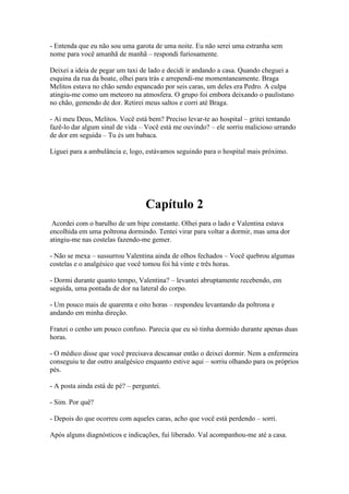 - Entenda que eu não sou uma garota de uma noite. Eu não serei uma estranha sem
nome para você amanhã de manhã – respondi furiosamente.
Deixei a ideia de pegar um taxi de lado e decidi ir andando a casa. Quando cheguei a
esquina da rua da boate, olhei para trás e arrependi-me momentaneamente. Braga
Melitos estava no chão sendo espancado por seis caras, um deles era Pedro. A culpa
atingiu-me como um meteoro na atmosfera. O grupo foi embora deixando o paulistano
no chão, gemendo de dor. Retirei meus saltos e corri até Braga.
- Ai meu Deus, Melitos. Você está bem? Preciso levar-te ao hospital – gritei tentando
fazê-lo dar algum sinal de vida – Você está me ouvindo? – ele sorriu malicioso urrando
de dor em seguida – Tu és um babaca.
Liguei para a ambulância e, logo, estávamos seguindo para o hospital mais próximo.

Capítulo 2
Acordei com o barulho de um bipe constante. Olhei para o lado e Valentina estava
encolhida em uma poltrona dormindo. Tentei virar para voltar a dormir, mas uma dor
atingiu-me nas costelas fazendo-me gemer.
- Não se mexa – sussurrou Valentina ainda de olhos fechados – Você quebrou algumas
costelas e o analgésico que você tomou foi há vinte e três horas.
- Dormi durante quanto tempo, Valentina? – levantei abruptamente recebendo, em
seguida, uma pontada de dor na lateral do corpo.
- Um pouco mais de quarenta e oito horas – respondeu levantando da poltrona e
andando em minha direção.
Franzi o cenho um pouco confuso. Parecia que eu só tinha dormido durante apenas duas
horas.
- O médico disse que você precisava descansar então o deixei dormir. Nem a enfermeira
conseguiu te dar outro analgésico enquanto estive aqui – sorriu olhando para os próprios
pés.
- A posta ainda está de pé? – perguntei.
- Sim. Por quê?
- Depois do que ocorreu com aqueles caras, acho que você está perdendo – sorri.
Após alguns diagnósticos e indicações, fui liberado. Val acompanhou-me até a casa.

 