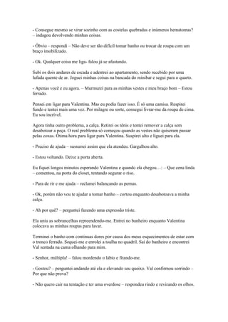 - Consegue mesmo se virar sozinho com as costelas quebradas e inúmeros hematomas?
– indagou devolvendo minhas coisas.
- Óbvio – respondi – Não deve ser tão difícil tomar banho ou trocar de roupa com um
braço imobilizado.
- Ok. Qualquer coisa me liga- falou já se afastando.
Subi os dois andares de escada e adentrei ao apartamento, sendo recebido por uma
lufada quente de ar. Joguei minhas coisas na bancada do minibar e segui para o quarto.
- Apenas você e eu agora. – Murmurei para as minhas vestes e meu braço bom – Estou
ferrado.
Pensei em ligar para Valentina. Mas eu podia fazer isso. É só uma camisa. Respirei
fundo e tentei mais uma vez. Por milagre ou sorte, consegui livrar-me da roupa de cima.
Eu sou incrível.
Agora tinha outro problema, a calça. Retirei os tênis e tentei remover a calça sem
desabotoar a peça. O real problema só começou quando as vestes não quiseram passar
pelas coxas. Ótima hora para ligar para Valentina. Suspirei alto e liguei para ela.
- Preciso de ajuda – sussurrei assim que ela atendeu. Gargalhou alto.
- Estou voltando. Deixe a porta aberta.
Eu fiquei longos minutos esperando Valentina e quando ela chegou…: – Que cena linda
– comentou, na porta do closet, tentando segurar o riso.
- Para de rir e me ajuda – reclamei balançando as pernas.
- Ok, porém não vou te ajudar a tomar banho – cortou enquanto desabotoava a minha
calça.
- Ah por quê? – perguntei fazendo uma expressão triste.
Ela uniu as sobrancelhas repreendendo-me. Entrei no banheiro enquanto Valentina
colocava as minhas roupas para lavar.
Terminei o banho com continuas dores por causa dos meus esquecimentos de estar com
o tronco ferrado. Sequei-me e enrolei a toalha no quadril. Saí do banheiro e encontrei
Val sentada na cama olhando para mim.
- Senhor, múltipla! – falou mordendo o lábio e fitando-me.
- Gostou? – perguntei andando até ela e elevando seu queixo. Val confirmou sorrindo –
Por que não prova?
- Não quero cair na tentação e ter uma overdose – respondeu rindo e revirando os olhos.

 