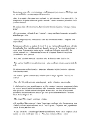 Levantou da cama e foi à cozinha pegar a maleta de primeiros socorros. Molhou a gaze
em um antibiótico e começou a enrolá-la em mim.
- Para de se mexer – berrava e batia o pé toda vez que eu tentava ficar confortável – Eu
vou parar de te ajudar senão ficar quieto – falava – Pronto – terminou guardando todos
os medicamentos.
Ela ajudou-me a colocar as roupas. Fez-me sentar à mesa enquanto pedia algo para eu
comer.
- Por que eu estou cuidando de você mesmo? – indagou colocando as mãos no quadril e
virando-se para mim.
- Talvez porque você fez com que seis caras me dessem uma surra?! – respondi com
simplicidade.
Jantamos em silêncio, na medida do possível, já que ela ficava brincando com o brinde
do seu lanche. Sim, ela tinha pedido um daqueles lanches de Fast-foods infantis para o
nosso jantar. Terminamos o jantar-lanche – sendo que Valentina comeu 80% das
minhas batatas fritas – e ficamos desfrutando do brinquedo. Era um bonequinho
portando uma arma grotesca.
- Não para! Eu atirei em você – reclamou atrás da mesa do outro lado da sala.
- Não acertou. Você tem uma péssima mira – gritei saindo do meu esconderijo atrás do
sofá.
Ela aproveitou a minha distração e apontou o brinquedo armado para mim enquanto
fazia barulho de tiro.
- Ah acertei! – gritou correndo pelo cômodo com os braços erguidos – Eu não sou
incrível!
- Não vale. Nós estávamos em uma discussão – gritei voltando a me esconder.
A sala ficou silenciosa. Agucei os meus ouvidos e esperei escutar os seus passos indo de
um lado ao outro. Encolhi-me detrás do sofá. De supetão, Valentina apareceu atrás de
mim gritando e fazendo barulho de disparos. Caí no chão, em cima do braço bom,
porém rolei no chão efetuando parecer que tinha pressionado fortemente o membro
ferido. Gritei fingindo dor.
- Meu braço! Meu braço! – continuei a berrar.
- Ah meu Deus! Desculpe-me! – falou Valentina correndo até mim. Empurrou-me para
o lado fazendo-me sair de cima do braço. Parei de gritar e fingir dor, sorri jogando-a no
chão, e ficando por cima dela.
- Você é um idiota – comentou percebendo a minha farsa. Juntei o meu corpo ao dela e
segurei seu rosto pronto para beijá-la – Não, para com essas ideias – cortou

 