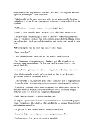 empurrando-me para longe dela e levantando do chão. Bufei e fui ao quarto. Valentina
seguiu-me, e me obrigou a deitar e descansar.
- Está chovendo, Val. Eu nunca passei uma noite chuvosa sem companhia feminina –
sorri colocando o braço direito, o membro bom, atrás da cabeça esperando ela deitar do
meu lado.
- Problema é seu – resmungou pegando seus pertences pelo quarto.
Levantei da cama, tranquei a porta, e agarrei-a: – Não sai enquanto não me entreter.
- Sem problemas! Tem algum jogo de cartas ou tabuleiro? – indagou colocando suas
coisas de volta á mesa e sorrindo para mim como uma criança. Entortei a boca e fiz uma
expressão de tédio – Ok já que você não quer jogar nada comigo então vem cá, tive uma
ideia.
Destranquei a porta e ela me puxou até o lado de fora do prédio.
- O que vamos fazer?
- Tomar banho de chuva – sorriu como se fosse a melhor ideia do mundo.
- Eba! Vamos pegar pneumonia e morrer – falei com uma falsa animação na voz
enquanto ela corria para a chuva – Sai da grama! – ordenei mantendo-me seco na
portaria do edifício.
- Vem me buscar – gritou de volta saltitando pelo gramado em frente ao condomínio.
Saí de debaixo da minha proteção. Até pensei em ir até ela e puxá-la de volta ao
apartamento, mas então ela começou a dançar.
- Tomo um banho de lua, fico branca como a neve – cantarolou com os braços erguidos
– Braga, olha a lua! – gritou correndo até mim, apontando e dando pequenos pulinhos.
- É, está linda! – comentei sem ao menos olhar para o astro. Mantive meu olhar em seu
semblante iluminado pelo luar. Seus olhos eram como órbitas castanhas e amargas.
Brilhavam como o sol de meio-dia. Completamente atraente!
- O que você está olhando? – perguntou ficando corada.
Não respondi, apenas entrelacei meus dedos em seu cabelo liso e levemente bagunçado.
Puxei-a e colei nossos lábios. Sua boa estava úmida e fria por causa da chuva, entretanto
continuava macia e perfeita.
- Por que você fez isso? – sussurrou ainda com os olhos fechados.
- Eu queria te beijar – respondi passando o meu polegar nos seus lábios.
- Eu não me lembro de ter permitido – manteve a voz baixa.

 