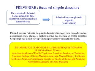 PREVENIRE : focus sul singolo danzatore
Prevenzione dei fattori di
rischio dipendenti dalle
caratteristiche individuali del
danzatore/trice
Scheda clinica completa del
soggetto
(inizio attività)
Prima di iniziare l’attività, l’aspirante danzatore/trice dovrebbe rispondere ad un
questionario grazie al quale il medico sportivo può tracciare un profilo completo.
Ciò permette di identificare i potenziali problemi per la salute dell’atleta.
SI SUGGERISCE DI ADOTTARE IL SEGUENTE QUESTIONARIO
ELABORATO nel 2010 da :
American Academy of Family Physicians, American Academy of Pediatrics,
American College of Sports Medicine, American Medical Society for Sports
Medicine, American Orthopaedic Society for Sports Medicine, and American
Osteopathic Academy of Sports Medicine
 
