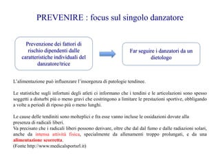 Prevenzione dei fattori di
rischio dipendenti dalle
caratteristiche individuali del
danzatore/trice
Far seguire i danzatori da un
dietologo
PREVENIRE : focus sul singolo danzatore
L’alimentazione può influenzare l’insorgenza di patologie tendinee.
Le statistiche sugli infortuni degli atleti ci informano che i tendini e le articolazioni sono spesso
soggetti a disturbi più o meno gravi che costringono a limitare le prestazioni sportive, obbligando
a volte a periodi di riposo più o meno lunghi.
Le cause delle tendiniti sono molteplici e fra esse vanno incluse le ossidazioni dovute alla
presenza di radicali liberi.
Va precisato che i radicali liberi possono derivare, oltre che dal dal fumo e dalle radiazioni solari,
anche da intensa attività fisica, specialmente da allenamenti troppo prolungati, e da una
alimentazione scorretta.
(Fonte http://www.medicalsportsrl.it)
 