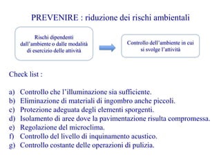 PREVENIRE : riduzione dei rischi ambientali
Rischi dipendenti
dall’ambiente o dalle modalità
di esercizio delle attività
Controllo dell’ambiente in cui
si svolge l’attività
Check list :
a) Controllo che l’illuminazione sia sufficiente.
b) Eliminazione di materiali di ingombro anche piccoli.
c) Protezione adeguata degli elementi sporgenti.
d) Isolamento di aree dove la pavimentazione risulta compromessa.
e) Regolazione del microclima.
f) Controllo del livello di inquinamento acustico.
g) Controllo costante delle operazioni di pulizia.
 