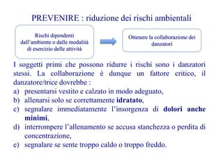 PREVENIRE : riduzione dei rischi ambientali
Rischi dipendenti
dall’ambiente o dalle modalità
di esercizio delle attività
Ottenere la collaborazione dei
danzatori
I soggetti primi che possono ridurre i rischi sono i danzatori
stessi. La collaborazione è dunque un fattore critico, il
danzatore/trice dovrebbe :
a) presentarsi vestito e calzato in modo adeguato,
b) allenarsi solo se correttamente idratato,
c) segnalare immediatamente l’insorgenza di dolori anche
minimi,
d) interrompere l’allenamento se accusa stanchezza o perdita di
concentrazione,
e) segnalare se sente troppo caldo o troppo freddo.
 