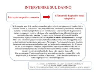 INTERVENIRE SUL DANNO
Intervento tempestivo e corretto
Effettuare la diagnosi in modo
tempestivo
Nella maggior parte delle patologie muscolo-tendinee ed articolari dominano il quadro clinico
i sintomi “dolore” e “functio lesa” che possono risultare totalmente o parzialmente invalidanti
nella fase acuta nonché produrre, se non correttamente e tempestivamente diagnosticati e
trattati, conseguenze negative a distanza sulla capacità funzionale del soggetto colpito nei
confronti della pratica sportiva. Per questi motivi il costante affermarsi di tecniche
diagnostiche e di presidi terapeutici efficaci in grado di influire precocemente ed in tempi
brevi sulla sintomatologia dolorosa e sulla limitazione funzionale sono stati oggetto di studi
costanti e di importanti progressi tecnologici. Ad esempio, l’ecotomografia muscolo-tendinea
ha rappresentato uno strumento fondamentale per la diagnosi precoce di molti tipi di lesione
sia per la sua semplicità d’impiego sia per l’ottimo rapporto costibenefici. Del pari, le
apparecchiature ergometriche isocinetiche hanno consentito di valutare correttamente e
misurare con precisione l’entità del danno e del recupero funzionale.
Piu' recentemente, l’impiego nelle versioni tecnologicamente piu' avanzate della Light
Amplification by Stimulated Emission of Radiation ( LASER ) sembra promettere un
notevole progresso sul versante terapeutico
T. LUBICH, P. MONDARDINI, L. VERARDI, S. KANELLOPULU, M. ZORATTI
ISTITUTO DI MEDICINA DELLO SPORT CONI - FMSI
CENTRO INTERUNIVERSITARIO DI STUDI E RICERCHE IN MEDICINA DELLO SPORT di BOLOGNA
 