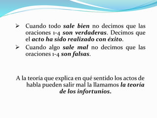  Cuando todo sale bien no decimos que las
oraciones 1-4 son verdaderas. Decimos que
el acto ha sido realizado con éxito.
 Cuando algo sale mal no decimos que las
oraciones 1-4 son falsas.
A la teoría que explica en qué sentido los actos de
habla pueden salir mal la llamamos la teoría
de los infortunios.
 