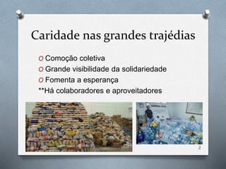Caridade nas grandes trajédias
O Comoção coletiva
O Grande visibilidade da solidariedade
O Fomenta a esperança
**Há colaboradores e aproveitadores
2
 