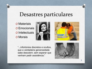 Desastres particulares
O Materiais
O Emocionais
O Intelectuais
O Morais
“...infortúnios discretos e ocultos,
que a verdadeira generosidade
sabe descobrir, sem esperar que
venham pedir assistência.”
3
 