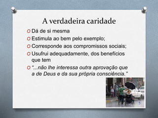 A verdadeira caridade
O Dá de si mesma
O Estimula ao bem pelo exemplo;
O Corresponde aos compromissos sociais;
O Usufrui adequadamente, dos benefícios
que tem
O “...não lhe interessa outra aprovação que
a de Deus e da sua própria consciência.”
5
 