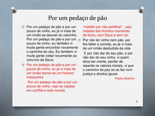 Por um pedaço de pão
O Por um pedaço de pão e por um
pouco de vinho, eu já vi mais de
um irmão se desviar do caminho
Por um pedaço de pão e por um
pouco de vinho, eu também vi
muita gente encontrar novamente
o caminho do céu, Eu também vi
muita gente voltar novamente ao
convívio de Deus;
O Por um pedaço de pão e por um
pouco de vinho, eu já vi mais de
um irmão tornar-se um homem
mesquinho
Por um pedaço de pão e por um
pouco de vinho, vejo as nações
em conflito e este mundo
“maldito por não partilhar”, vejo
metade dos homens morrendo
de fome, sem Deus e sem lar;
O Por não ter vinho nem pão, por
lhe faltar a comida, eu já vi mais
de um irmão desiludido da vida
E por não dar do seu pão, e por
não dar do seu vinho, vi quem
dizia ser crente, perder de
repente os valores morais, vi que
o caminho da paz só se faz com
justiça e direitos iguais
Padre Zezinho
6
 