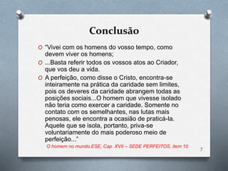 Conclusão
O “Vivei com os homens do vosso tempo, como
devem viver os homens;
O ...Basta referir todos os vossos atos ao Criador,
que vos deu a vida.
O A perfeição, como disse o Cristo, encontra-se
inteiramente na prática da caridade sem limites,
pois os deveres da caridade abrangem todas as
posições sociais...O homem que vivesse isolado
não teria como exercer a caridade. Somente no
contato com os semelhantes, nas lutas mais
penosas, ele encontra a ocasião de praticá-la.
Aquele que se isola, portanto, priva-se
voluntariamente do mais poderoso meio de
perfeição...”
O homem no mundo.ESE, Cap. XVII – SEDE PERFEITOS, item 10
7
 