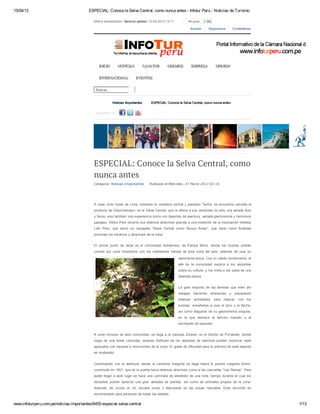 15/04/13 ESPECIAL: Conoce la Selva Central, como nunca antes - Infotur Perú - Noticias de Turismo
www.infoturperu.com.pe/noticias-importantes/6455-especial-selva-central 1/13
Última actualización: General update: 15-04-2013 13:11 Me gusta 2.466
Acceder Registrarse Contáctenos
Buscar...
Síguenos en:
Noticias ImportantesNoticias Importantes ESPECIAL: Conoce la Selva Central, como nunca antesESPECIAL: Conoce la Selva Central, como nunca antes
INICIOINICIO NOTICIASNOTICIAS CANATURCANATUR GREMIOSGREMIOS EMPRESAEMPRESA OPINIONOPINION
INTERNACIONALINTERNACIONAL EVENTOSEVENTOS
Categoría: Noticias Importantes Publicado el Miércoles, 27 Marzo 2013 02:16
ESPECIAL: Conoce la Selva Central, como
nunca antes
A unas ocho horas de Lima, tomando la carretera central y pasando Tarma, se encuentra ubicada la
provincia de Chanchamayo, en la Selva Central, que le ofrece a sus visitantes no sólo una variada flora
y fauna, sino también una experiencia única con deportes de aventura, variada gastronomía y hermosos
paisajes. Infotur Perú recorrió sus diversos atractivos gracias a una invitación de la Asociación Hoteles
Link Perú, que lanzó su campaña “Selva Central como Nunca Antes”, que tiene como finalidad
promover los servicios y atractivos de la zona.
El primer punto de visita es la comunidad Asháninka, de Pampa Michi, donde los turistas podrán
convivir por unos momentos con los pobladores nativos de esta zona del país, además de usar su
vestimenta típica. Con un cálido recibimiento, el
jefe de la comunidad explica a los visitantes
sobre su cultura, y los invita a ser parte de una
divertida danza.
La gran mayoría de las familias que viven ahí
trabajan haciendo artesanías y preparando
diversas actividades para realizar con los
turistas, enseñarles a usar el arco y la flecha,
así como degustar de su gastronomía singular,
en la que destaca el famoso masato o el
enchipado de pescado.
A unos minutos de esta comunidad, se llega a la catarata Zotarari, en el distrito de Pichanaki, donde
luego de una breve caminata, quienes disfrutan de los deportes de aventura pueden practicar rapel
apoyados con equipos e instructores de la zona. El grado de dificultad para la práctica de este deporte
es moderado.
Continuando con la aventura, desde la carretera marginal se llega hasta el puente colgante Kimiri,
construido en 1901, que es la puerta hacia diversos atractivos como a las cascadas “Las Reinas”. Para
poder llegar a este lugar se hace una caminata de alrededor de una hora, tiempo durante el cual los
visitantes podrán apreciar una gran variedad de plantas, así como de animales propios de la zona.
Además, de cruzar un río, escalar rocas y descansar en las posas naturales. Este recorrido es
recomendado para personas de todas las edades.
 