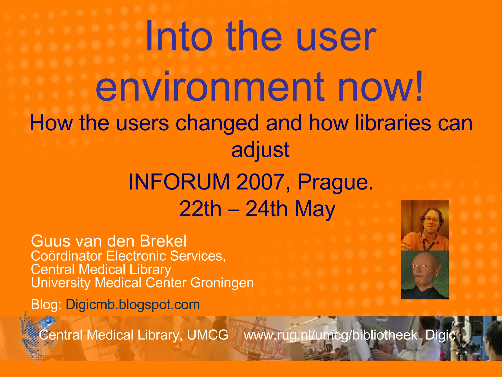 Guus van den Brekel Coördinator Electronic Services,  Central Medical Library University Medical Center Groningen Blog:  Digicmb.blogspot.com Into the user environment now! How the users changed and how libraries can adjust INFORUM 2007, Prague. 22th – 24th May  