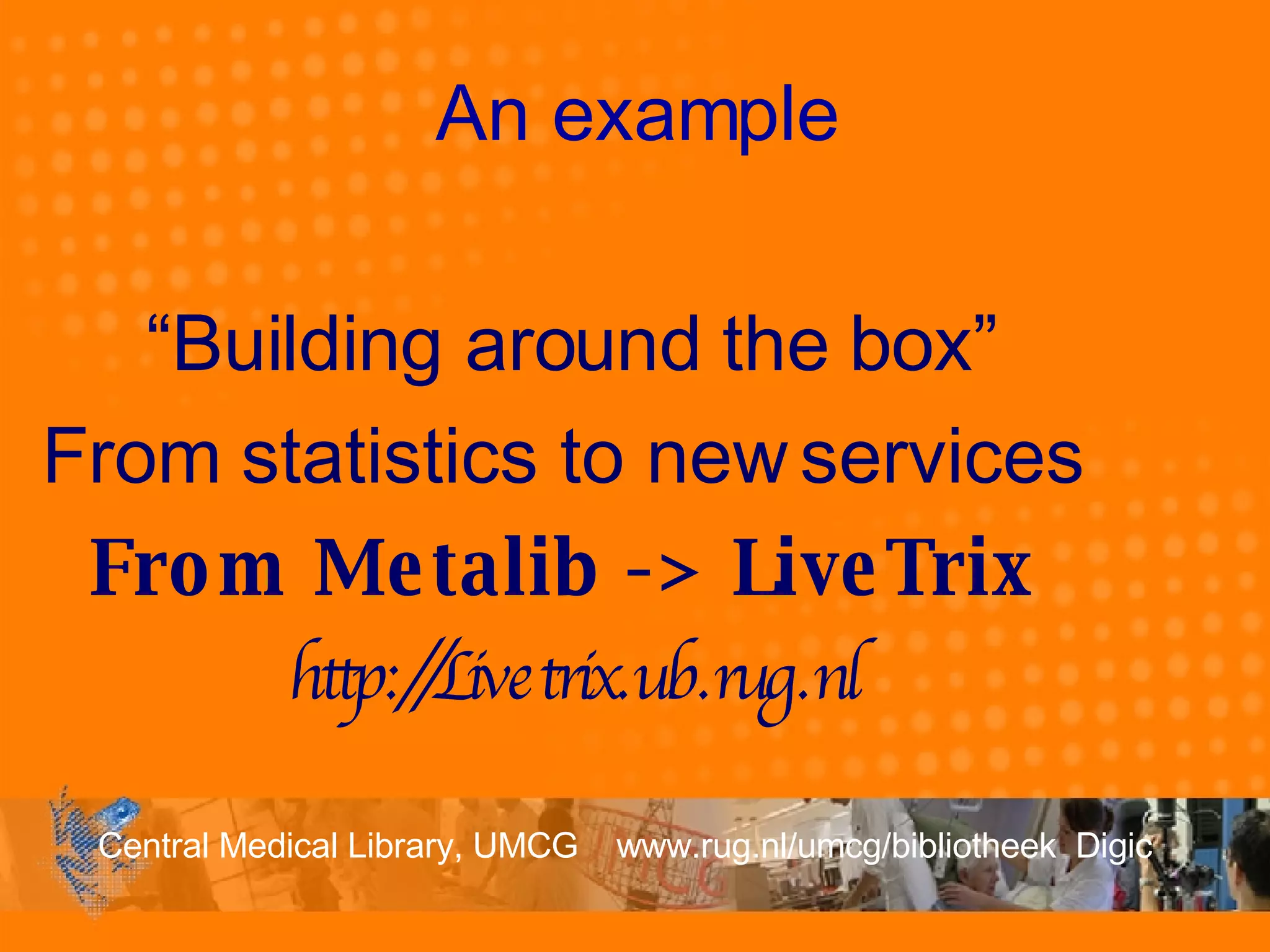 An example “ Building around the box” From statistics to new services   From Metalib -> LiveTrix   http://Livetrix.ub.rug.nl 