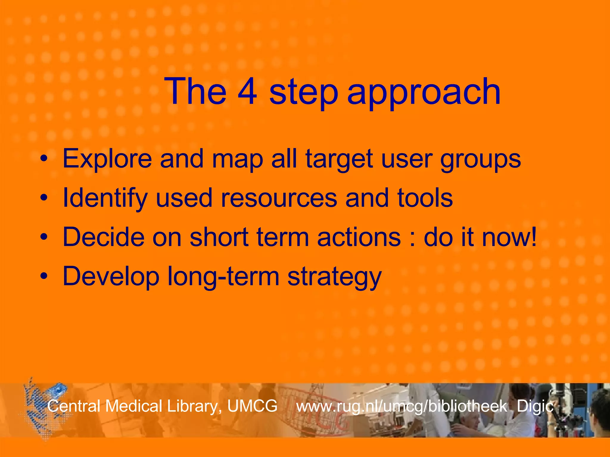 The 4 step  approach Explore and map all target user groups Identify used resources and tools Decide on short term actions : do it now! Develop long-term strategy 
